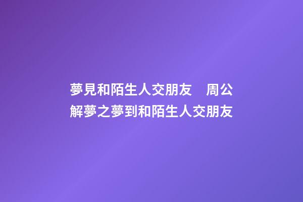 夢見和陌生人交朋友　周公解夢之夢到和陌生人交朋友